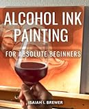 Alcohol Ink Painting For Absolute Beginners: A Quick Reference Guide for Creating Stunning Artwork | Techniques, Tips, and Inspiration for Mastering Alcohol Ink Dreamscaping