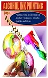 ALCOHOL INK PAINTING FOR BEGINNERS: Painting with alcohol ink for absolute beginners (step-by-step tips and tricks)