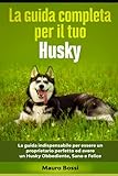 La guida completa per il tuo Husky: La guida indispensabile per essere un proprietario perfetto ed avere un Husky Obbediente, Sano e Felice