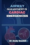 Airway Management In Cardiac Emergencies: A Complete Handbook For Optimizing Advanced Airway Techniques, Basic Principles And Practices in Cardiac Crisis.