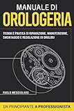 Manuale di Orologeria: Teoria e Pratica di Riparazione, Manutenzione, Smontaggio e Regolazione di Orologi: Da Principiante a Professionista