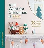 All I Want for Christmas Is Yarn: 30 crochet craft projects for festive gifts and decorations, from stockings and wreaths to baubles and garlands