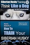 Siberian Husky Training Think Like a Dog...but Don t Eat Your Poop!: Here s EXACTLY How To Train Your SIBERIAN HUSKY